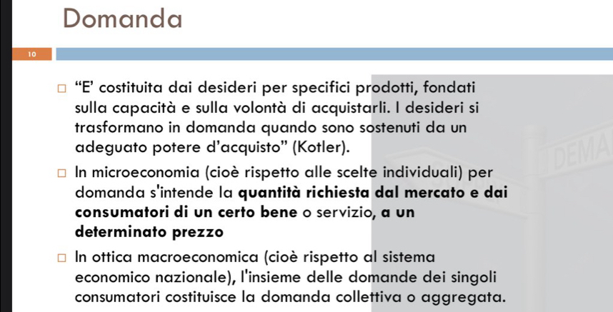 Domanda
10
“E’ costituita dai desideri per specifici prodotti, fondati
sulla capacità e sulla volontà di acquistarli. I desideri si
trasformano in domanda quando sono sostenuti da un
adeguato potere d’acquisto' (Kotler).
In microeconomia (cioè rispetto alle scelte individuali) per
domanda s'intende la quantità richiesta dal mercato e dai
consumatori di un certo bene o servizio, a un
determinato prezzo
In ottica macroeconomica (cioè rispetto al sistema
economico nazionale), l'insieme delle domande dei singoli
consumatori costituisce la domanda collettiva o aggregata.