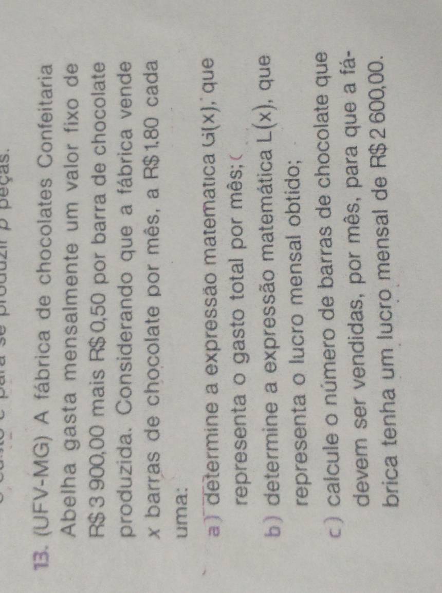 duzir p peças. 
13. (UFV-MG) A fábrica de chocolates Confeitaria 
Abelha gasta mensalmente um valor fixo de
R$ 3 900,00 mais R$ 0,50 por barra de chocolate 
produzida. Considerando que a fábrica vende
x barras de chocolate por mês, a R$1,80 cada 
uma: 
a ) determine a expressão matemática G(x), que 
representa o gasto total por mês;( 
b) determine a expressão matemática L(x) , que 
representa o lucro mensal obtido; 
c) calcule o número de barras de chocolate que 
devem ser vendidas, por mês, para que a fá- 
brica tenha um lucro mensal de R$ 2 600,00.