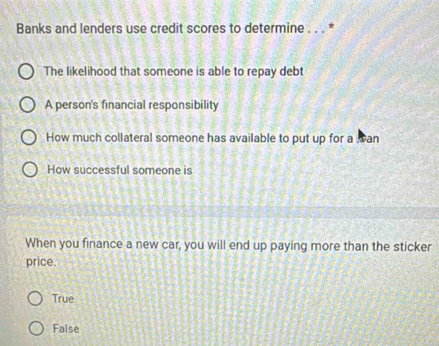 Banks and lenders use credit scores to determine . . . *
The likelihood that someone is able to repay debt
A person's financial responsibility
How much collateral someone has available to put up for a wan
How successful someone is
When you finance a new car, you will end up paying more than the sticker
price.
True
False