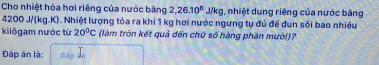 Cho nhiệt hóa hơi riêng của nước bằng 2, 26.10^6J/kg , nhiệt dung riêng của nước bằng
4200 J/(kg.K). Nhiệt lượng tỏa ra khi 1 kg hơi nước ngưng tụ đủ để đun sôi bao nhiêu 
kilôgam nước từ 20°C (làm tròn kết quả đến chữ số hàng phần mười)? 
Đáp án là: đáp