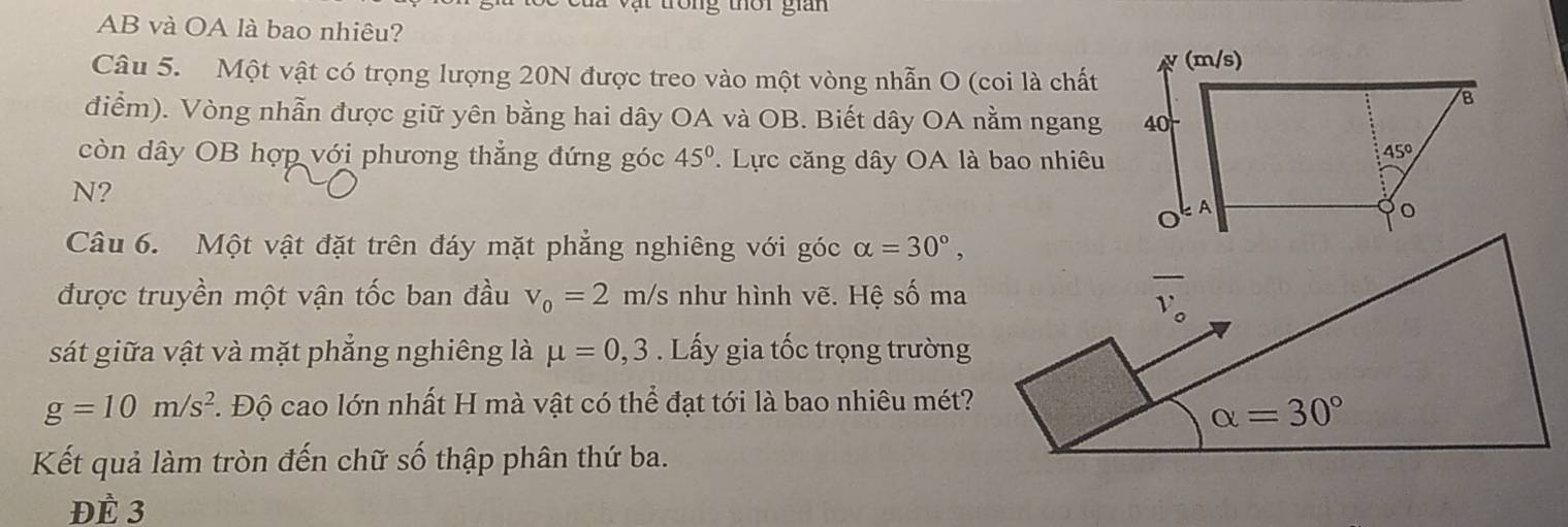 AB và OA là bao nhiêu? 
Câu 5. Một vật có trọng lượng 20N được treo vào một vòng nhẫn O (coi là chất
điểm). Vòng nhẫn được giữ yên bằng hai dây OA và OB. Biết dây OA nằm ngang
còn dây OB hợp với phương thẳng đứng góc 45°.  Lực căng dây OA là bao nhiêu
N?
Câu 6. Một vật đặt trên đáy mặt phẳng nghiêng với góc alpha =30°,
được truyền một vận tốc ban đầu v_0=2m/s như hình vẽ. Hệ số ma
sát giữa vật và mặt phẳng nghiêng là mu =0,3. Lấy gia tốc trọng trường
g=10m/s^2 T. Độ cao lớn nhất H mà vật có thể đạt tới là bao nhiêu mét?
Kết quả làm tròn đến chữ số thập phân thứ ba.
ĐÈ 3