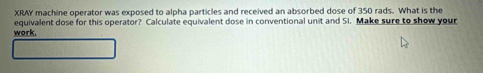 XRAY machine operator was exposed to alpha particles and received an absorbed dose of 350 rads. What is the 
equivalent dose for this operator? Calculate equivalent dose in conventional unit and SI. Make sure to show your 
work.