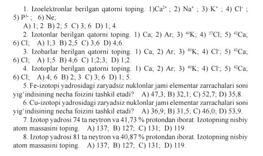 Izoelektronlar berilgan qatorni toping. 1) Ca^(2+);2)Na^+; 3) K^+;4)Cl^-;
5) P^(3-); 6) Ne;
A) 1; 2 B) 2; 5 C) 3; 6 D) 1; 4.
2. Izotonlar berilgan qatorni toping. 1) Ca;2)Ar;3)^40K;4)^37Cl;5)^42Ca;
6) Cl; A) 1;3 B) 2;5 C) 3;6 D) 4;6.
3. Izobarlar berilgan qatorni toping. 1) Ca;2)Ar;3)^40K;4)Cl^-;5)^42Ca;
6) Cl; A) 1;5 B) 4;6 C) 1;2;3;D) 1;2.
4. Izotoplar berilgan qatorni toping. 1) Ca;2)Ar;3)^40K;4)Cl∵ 5)^42Ca;
6) Cl; A) 4; 6 B) 2; 3 C) 3; 6 D) 1; 5.
5. Fe-izotopi yadrosidagi zaryadsiz nuklonlar jami elementar zarrachalari soni
yig‘indisining necha foizini tashkil etadi? A) 47,3; B) 32,1; C) 52,7; D) 35,8.
6. Cu-izotopi yadrosidagi zaryadsiz nuklonlar jami elementar zarrachalari soni
yig‘indisining necha foizini tashkil etadi? A) 36,9; B) 31,5; C) 46,0; D) 53,9.
7. Izotop yadrosi 74 ta neytron va 41,73 % protondan iborat. Izotopning nisbiy
atom massasini toping. A) 137; B) 127; C) 131; D) 119.
8. Izotop yadrosi 81 ta neytron va 40,87 % protondan iborat. Izotopning nisbiy
atom massasini toping. A) 137; B) 127; C) 131; D) 119.