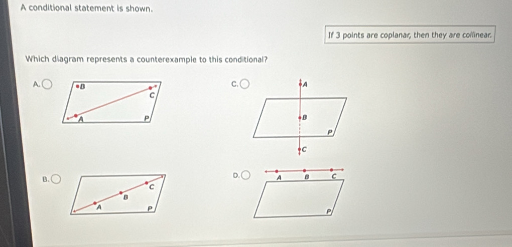 A conditional statement is shown. 
If 3 points are coplanar, then they are collinear. 
Which diagram represents a counterexample to this conditional? 
C. 
A. 
B.