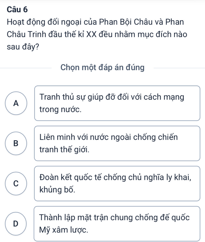 Hoạt động đối ngoại của Phan Bội Châu và Phan
Châu Trinh đầu thế kỉ XX đều nhằm mục đích nào
sau đây?
Chọn một đáp án đúng
Tranh thủ sự giúp đỡ đối với cách mạng
A
trong nước.
Liên minh với nước ngoài chống chiến
B
tranh thế giới.
Đoàn kết quốc tế chống chủ nghĩa ly khai,
C
khủng bố.
Thành lập mặt trận chung chống đế quốc
D
Mỹ xâm lược.