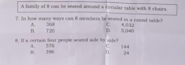 A family of 8 can be seated around a circular table with 8 chairs.
7. In how many ways can 8 members be seated in a round table?
A. 368 C. 4,032
B. 720 D. 5,040
8. If a certain four people seated side by side?
A. 576 C. 144
B. 396 D. 24