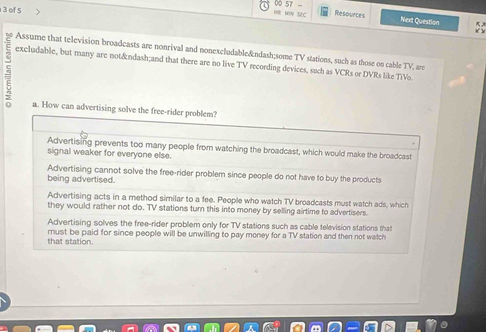 00 57 -
3 of 5
HR MIN SEC Resources
Next Question K
K 
Assume that television broadcasts are nonrival and nonexcludable–some TV stations, such as those on cable TV, are
excludable, but many are not–and that there are no live TV recording devices, such as VCRs or DVRs like TiVo.
a. How can advertising solve the free-rider problem?
Advertising prevents too many people from watching the broadcast, which would make the broadcast
signal weaker for everyone else.
Advertising cannot solve the free-rider problem since people do not have to buy the products
being advertised.
Advertising acts in a method similar to a fee. People who watch TV broadcasts must watch ads, which
they would rather not do. TV stations turn this into money by selling airtime to advertisers.
Advertising solves the free-rider problem only for TV stations such as cable television stations that
must be paid for since people will be unwilling to pay money for a TV station and then not watch
that station.