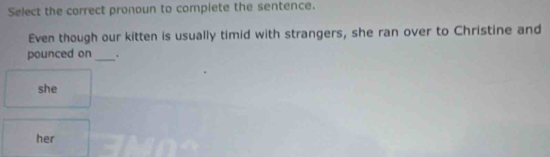 Select the correct pronoun to complete the sentence.
Even though our kitten is usually timid with strangers, she ran over to Christine and
pounced on _`
she
her