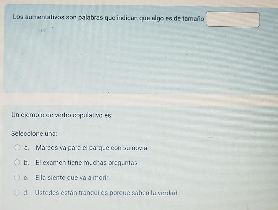 Los aumentativos son palabras que indican que algo es de tamaño □ 
Un ejemplo de verbo copulativo es:
Seleccione una:
a. Marcos va para el parque con su novia
b. El examen tiene muchas preguntas
c. Ella siente que va a morir
d. Ustedes están tranquilos porque saben la verdad