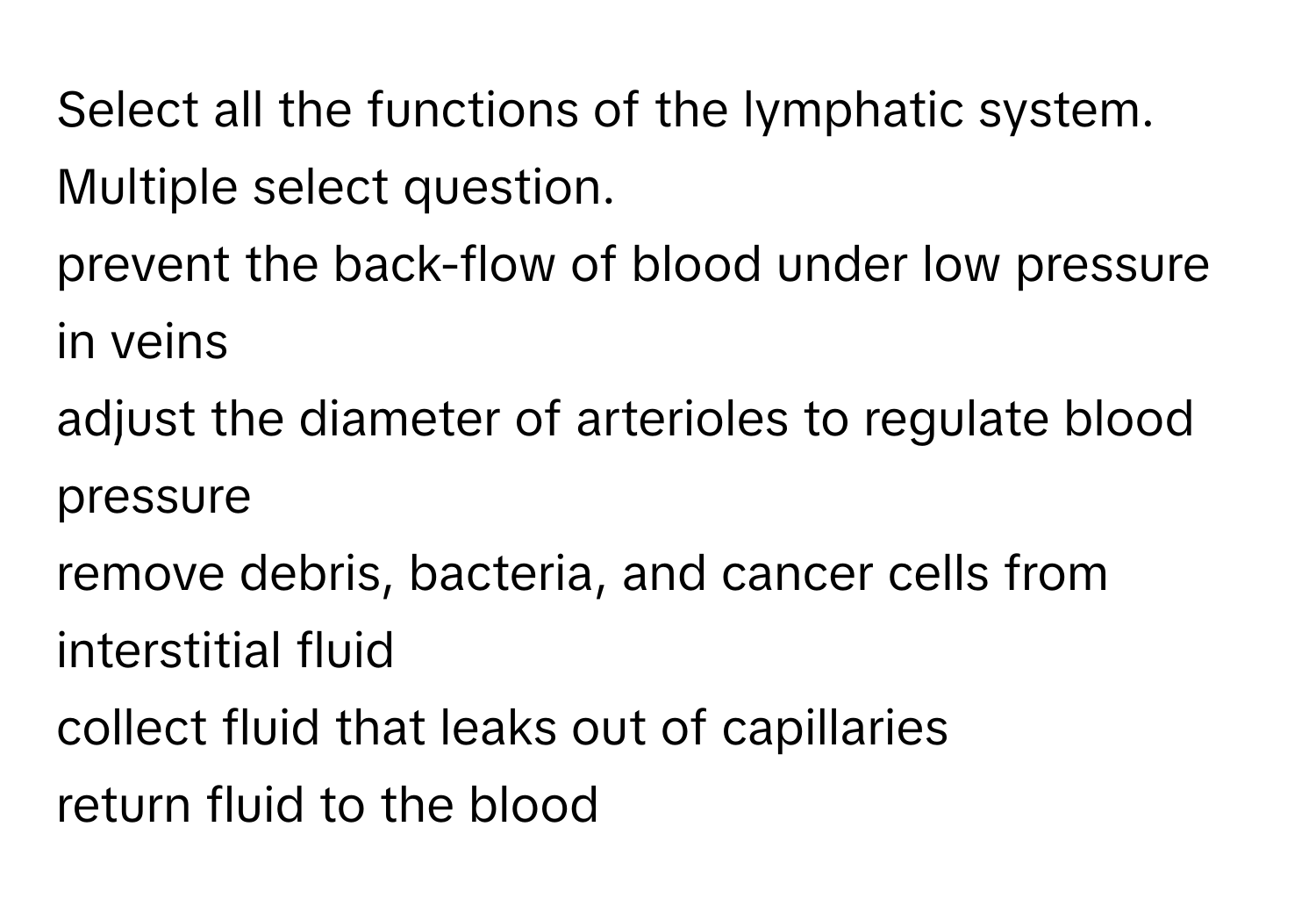 Select all the functions of the lymphatic system. Multiple select question.
prevent the back-flow of blood under low pressure in veins
adjust the diameter of arterioles to regulate blood pressure
remove debris, bacteria, and cancer cells from interstitial fluid
collect fluid that leaks out of capillaries
return fluid to the blood