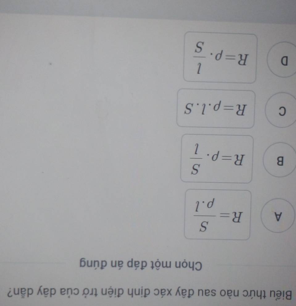 Biểu thức nào sau đây xác định điện trở của dây dẫn?
Chọn một đáp án đúng
A R= S/rho .l 
B R=rho . S/l 
C R=rho .l.S
D R=rho ·  l/S 