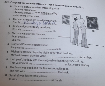 223 Complete the second sentence so that it means the same as the first. 
o His early pictures are less interesting th 
his more recent ones. 
His early pictures aren't as interesting 
as his more recent ones. 
1 Diet and exercise are equally important. 
Diet is _ V e x r t is e 
2 Kirsty and Jo are equally sensitive. 
Kirsty is_ 
3 You can walk further than me. Jo. 
_ 
I can't walk 
you can. 
4 Lucy and Kim work equally hard. 
Lucy works _K 
5 Michael's brother plays the violin better than he does. his brother. 
Michael doesn't play the violin 
6 Last year's holiday was more enjoyable than this year's holiday. 
This year's holiday _as last year's holiday. 
7 The book was good and the film was equally good. 
The film was _the book. 
8 Sarah drives faster than Jessica. 
Jessica _as Sarah.