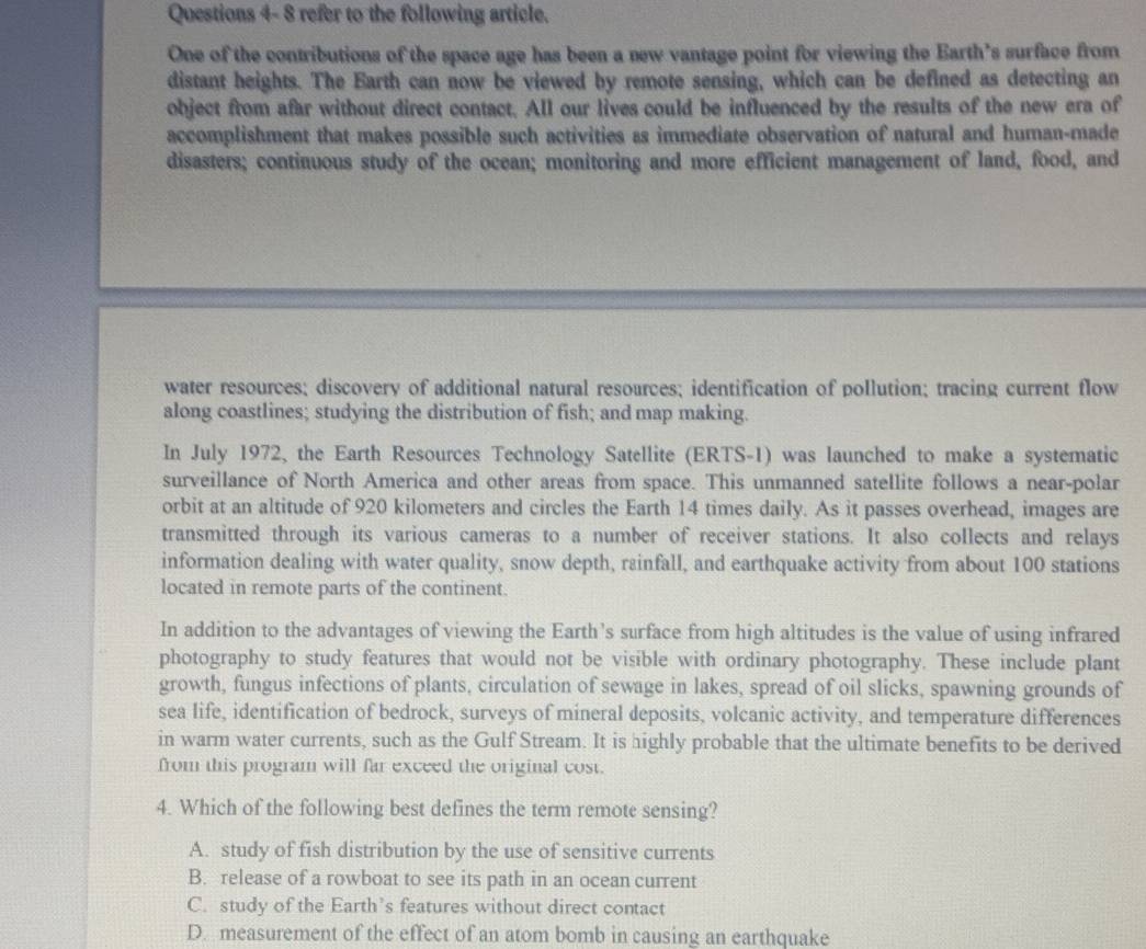 Questions 4- 8 refer to the following article.
One of the contributions of the space age has been a new vantage point for viewing the Earth’s surface from
distant heights. The Earth can now be viewed by remote sensing, which can be defined as detecting an
object from afar without direct contact. All our lives could be influenced by the results of the new era of
accomplishment that makes possible such activities as immediate observation of natural and human-made
disasters; continuous study of the ocean; monitoring and more efficient management of land, food, and
water resources; discovery of additional natural resources; identification of pollution; tracing current flow
along coastlines; studying the distribution of fish; and map making.
In July 1972, the Earth Resources Technology Satellite (ERTS-1) was launched to make a systematic
surveillance of North America and other areas from space. This unmanned satellite follows a near-polar
orbit at an altitude of 920 kilometers and circles the Earth 14 times daily. As it passes overhead, images are
transmitted through its various cameras to a number of receiver stations. It also collects and relays
information dealing with water quality, snow depth, rainfall, and earthquake activity from about 100 stations
located in remote parts of the continent.
In addition to the advantages of viewing the Earth’s surface from high altitudes is the value of using infrared
photography to study features that would not be visible with ordinary photography. These include plant
growth, fungus infections of plants, circulation of sewage in lakes, spread of oil slicks, spawning grounds of
sea life, identification of bedrock, surveys of mineral deposits, volcanic activity, and temperature differences
in warm water currents, such as the Gulf Stream. It is highly probable that the ultimate benefits to be derived
from this program will far exceed the original cost.
4. Which of the following best defines the term remote sensing?
A. study of fish distribution by the use of sensitive currents
B. release of a rowboat to see its path in an ocean current
C. study of the Earth’s features without direct contact
D. measurement of the effect of an atom bomb in causing an earthquake