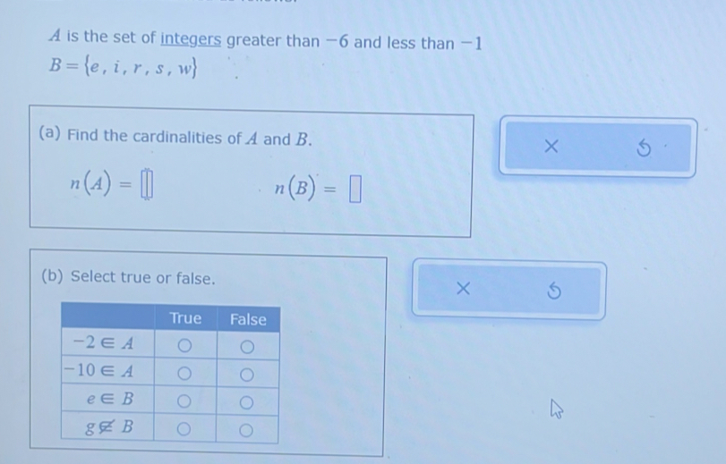 A is the set of integers greater than -6 and less than -1
B= e,i,r,s,w
(a) Find the cardinalities of A and B. ×
n(A)=□
n(B)=□
(b) Select true or false.
×