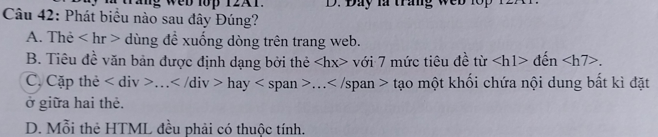 ig web lop 12A1. D. Bay la trang web lop
Câu 42: Phát biểu nào sau đây Đúng?
A. Thẻ dùng đề xuống dòng trên trang web.
B. Tiêu đề văn bản được định dạng bởi thẻ với 7 mức tiêu đề từ den .
C. Cặp thẻ ... hay... Sp an t? ạo một khối chứa nội dung bất kì đặt
ở giữa hai thẻ.
D. Mỗi thẻ HTML đều phải có thuộc tính.