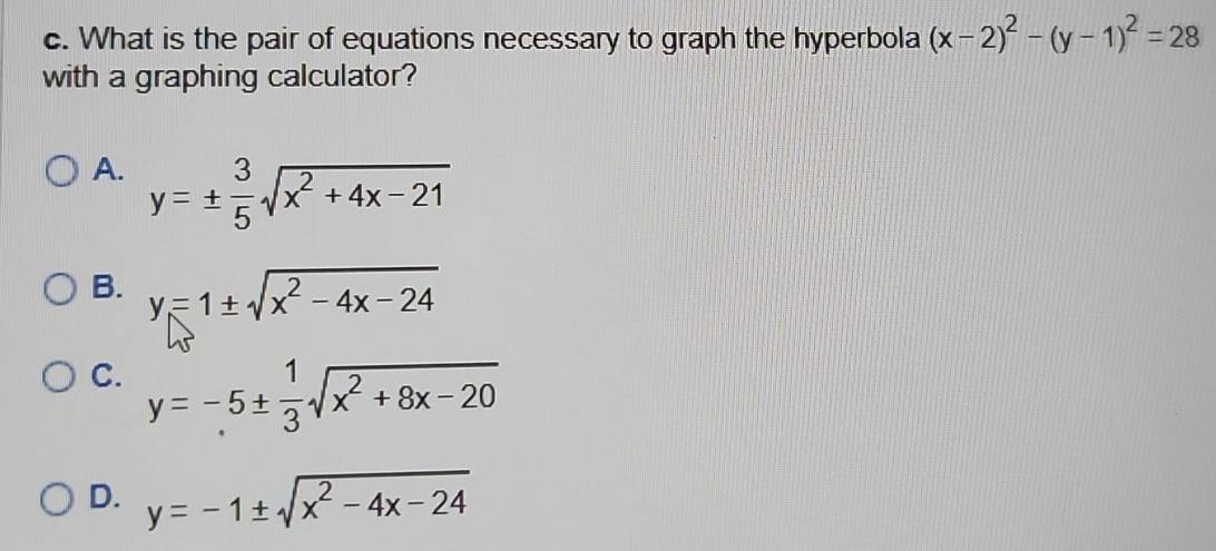 What is the pair of equations necessary to graph the hyperbola (x-2)^2-(y-1)^2=28
with a graphing calculator?
A. y=±  3/5 sqrt(x^2+4x-21)
B. y=1± sqrt(x^2-4x-24)
C. y=-5±  1/3 sqrt(x^2+8x-20)
D. y=-1± sqrt(x^2-4x-24)