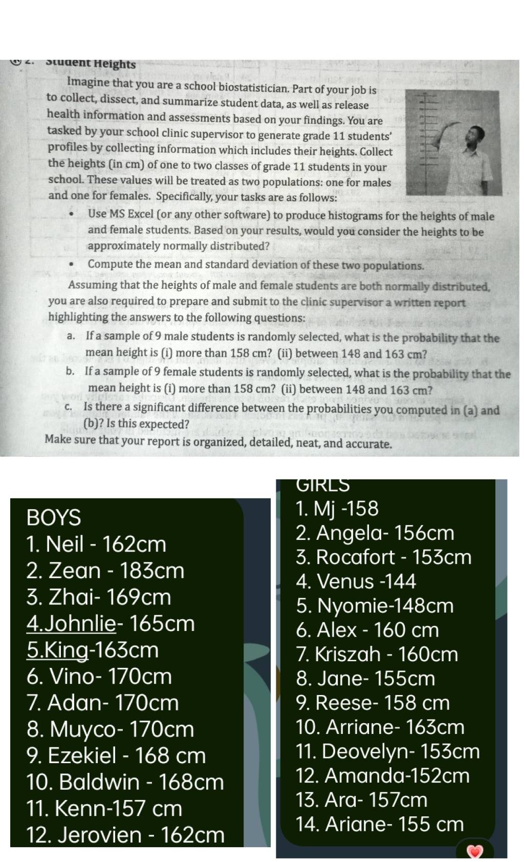 Stüdent Heights
Imagine that you are a school biostatistician. Part of your job is
to collect, dissect, and summarize student data, as well as release
health information and assessments based on your findings. You are
tasked by your school clinic supervisor to generate grade 11 students'
profiles by collecting information which includes their heights. Collect
the heights (in cm) of one to two classes of grade 11 students in your
school. These values will be treated as two populations: one for males
and one for females. Specifically, your tasks are as follows:
Use MS Excel (or any other software) to produce histograms for the heights of male
and female students. Based on your results, would you consider the heights to be
approximately normally distributed?
Compute the mean and standard deviation of these two populations.
Assuming that the heights of male and female students are both normally distributed,
you are also required to prepare and submit to the clinic supervisor a written report
highlighting the answers to the following questions:
a. If a sample of 9 male students is randomly selected, what is the probability that the
mean height is (i) more than 158 cm? (ii) between 148 and 163 cm?
b. If a sample of 9 female students is randomly selected, what is the probability that the
mean height is (i) more than 158 cm? (ii) between 148 and 163 cm?
c. Is there a significant difference between the probabilities you computed in (a) and
(b)? Is this expected?
Make sure that your report is organized, detailed, neat, and accurate.
GIRLS
BOYS
1. Mj -158
1. Neil - 162cm
2. Angela- 156cm
3. Rocafort - 153cm
2. Zean - 183cm
4. Venus -144
3. Zhai- 169cm
5. Nyomie-148cm
4.Johnlie- 165cm
6. Alex - 160 cm
5.King-163cm 7. Kriszah - 160cm
6. Vino- 170cm 8. Jane- 155cm
7. Adan- 170cm 9. Reese- 158 cm
8. Muyco- 170cm 10. Arriane- 163cm
9. Ezekiel - 168 cm 11. Deovelyn- 153cm
10. Baldwin - 168cm
12. Amanda-152cm
11. Kenn-157 cm
13. Ara- 157cm
12. Jerovien - 162cm
14. Ariane- 155 cm