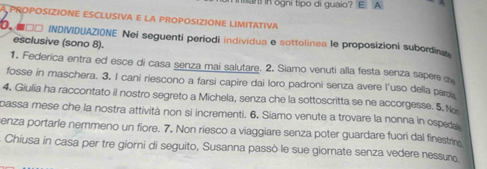 marti in ogni tipo di guaio? E A 
PROPOSIZIONE ESCLUSIVA E LA PROPOSIZIONE LIMITATIVA 
■□□ INDIVIDUAZIONE Nei seguenti periodi individua e sottolinea le proposizioni subordinat 
esclusive (sono 8). 
1. Federica entra ed esce di casa senza mai salutare. 2. Siamo venuti alla festa senza sapere che 
fosse in maschera. 3. I cani riescono a farsi capire dai loro padroni senza avere l'uso della parda 
4. Giulia ha raccontato il nostro segreto a Michela, senza che la sottoscritta se ne accorgesse. 5. No 
passa mese che la nostra attività non si incrementi. 6. Siamo venute a trovare la nonna in ospeda 
senza portarle nemmeno un fiore. 7. Non riesco a viaggiare senza poter guardare fuori dal finestrino 
. Chiusa in casa per tre giorni di seguito, Susanna passò le sue giornate senza vedere nessuño.