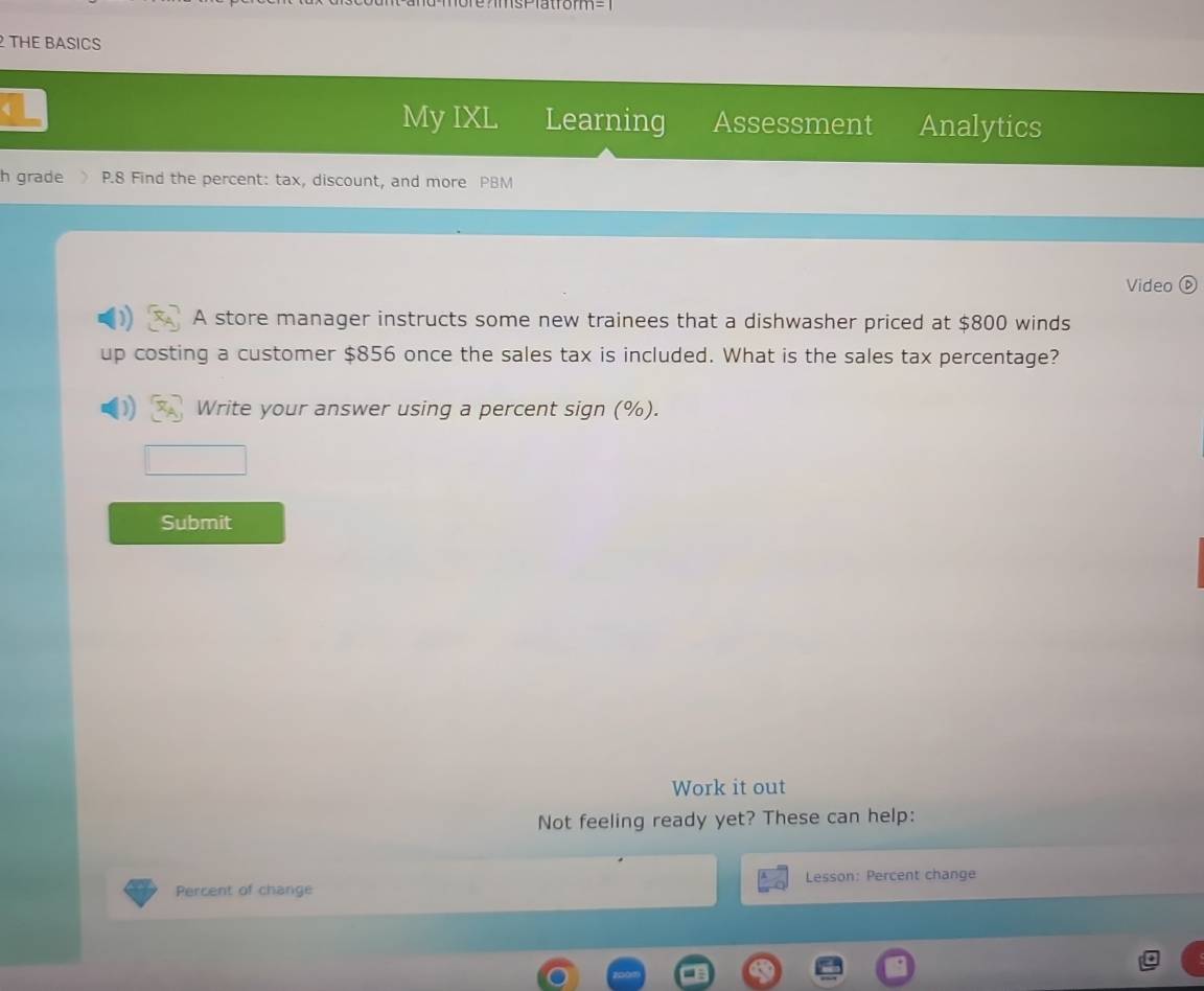 THE BASICS 
My IXL Learning Assessment Analytics 
h grade P.8 Find the percent: tax, discount, and more PBM 
Video ( 
A store manager instructs some new trainees that a dishwasher priced at $800 winds 
up costing a customer $856 once the sales tax is included. What is the sales tax percentage? 
) Write your answer using a percent sign (%). 
Submit 
Work it out 
Not feeling ready yet? These can help: 
Percent of change Lesson: Percent change