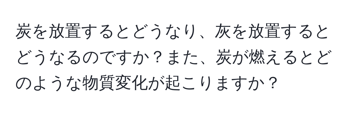 炭を放置するとどうなり、灰を放置するとどうなるのですか？また、炭が燃えるとどのような物質変化が起こりますか？