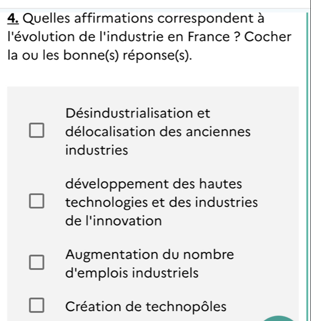 Quelles affirmations correspondent à
l'évolution de l'industrie en France ? Cocher
la ou les bonne(s) réponse(s).
Désindustrialisation et
délocalisation des anciennes
industries
développement des hautes
technologies et des industries
de l'innovation
Augmentation du nombre
d'emplois industriels
Création de technopôles