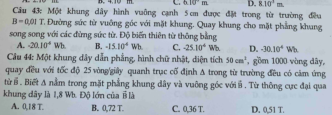 4.10 m. C. 6.10^(-3)m. D. 8.10^(-3)m. 
Câu 43: Một khung dây hình vuông cạnh 5 cm được đặt trong từ trường đều
B=0,01 T C. Đường sức từ vuông góc với mặt khung. Quay khung cho mặt phẳng khung
song song với các đừng sức từ. Độ biến thiên từ thông bằng
A. -20.10^(-6)Wb. B. -15.10^(-6)Wb. C. -25.10^(-6)Wb. D. -30.10^(-6)Wb. 
Câu 44: Một khung dây dẫn phẳng, hình chữ nhật, diện tích 50cm^2 , gồm 1000 vòng dây,
quay đều với tốc độ 25 vòng /giây quanh trục cố định Δ trong từ trường đều có cảm ứng
từ vector B. Biết △ n ằm trong mặt phẳng khung dây và vuông góc với 1 overline B. Từ thông cực đại qua
khung dây là 1,8 Wb. Độ lớn của B là
A. 0,18 T. B. 0,72 T. C. 0,36 T. D. 0,51 T.