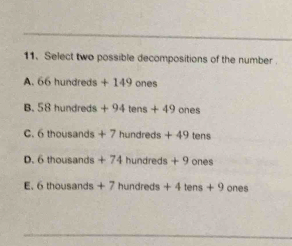 Select two possible decompositions of the number .
A. 66 hundreds + 149 ones
B. 58 hundreds + 94 tens + 49 ones
C. 6 thousands + 7 hundreds + 49 tens
D. 6 thousands + 74 hundreds + 9 ones
E. 6 thousands + 7 hundreds + 4 tens + 9 ones