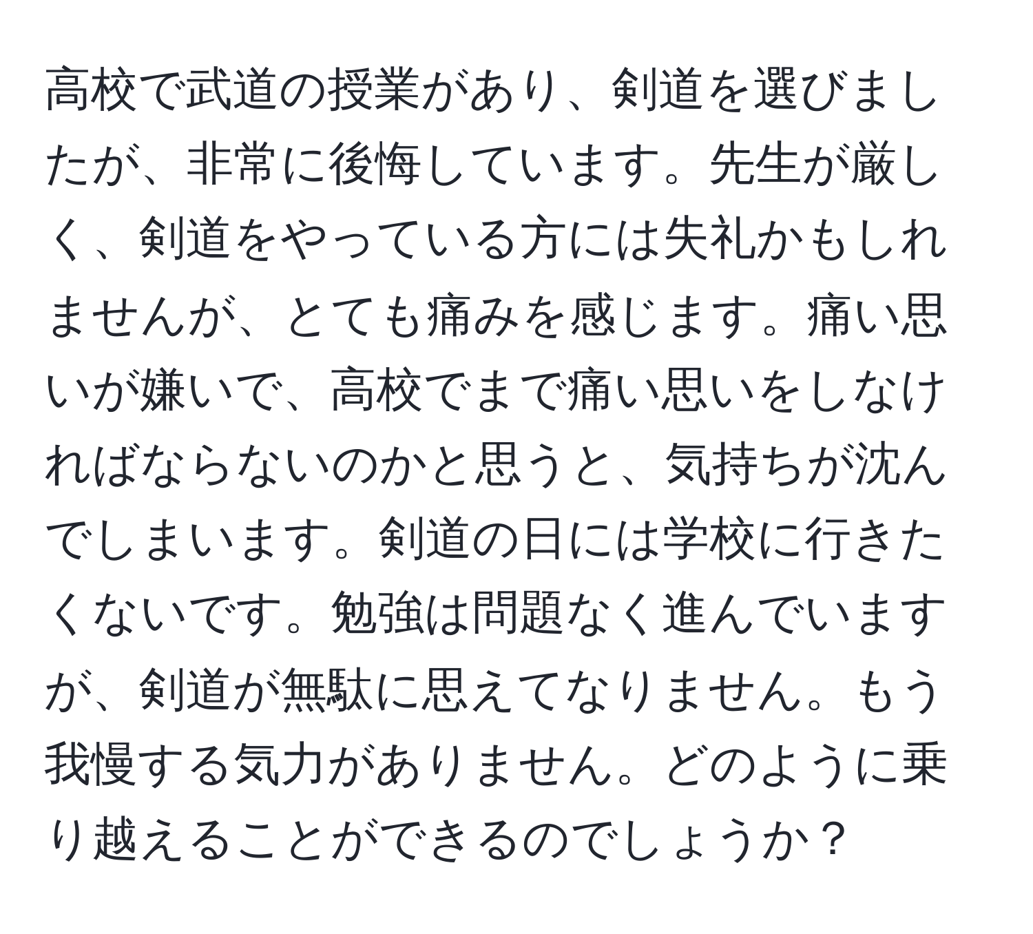 高校で武道の授業があり、剣道を選びましたが、非常に後悔しています。先生が厳しく、剣道をやっている方には失礼かもしれませんが、とても痛みを感じます。痛い思いが嫌いで、高校でまで痛い思いをしなければならないのかと思うと、気持ちが沈んでしまいます。剣道の日には学校に行きたくないです。勉強は問題なく進んでいますが、剣道が無駄に思えてなりません。もう我慢する気力がありません。どのように乗り越えることができるのでしょうか？