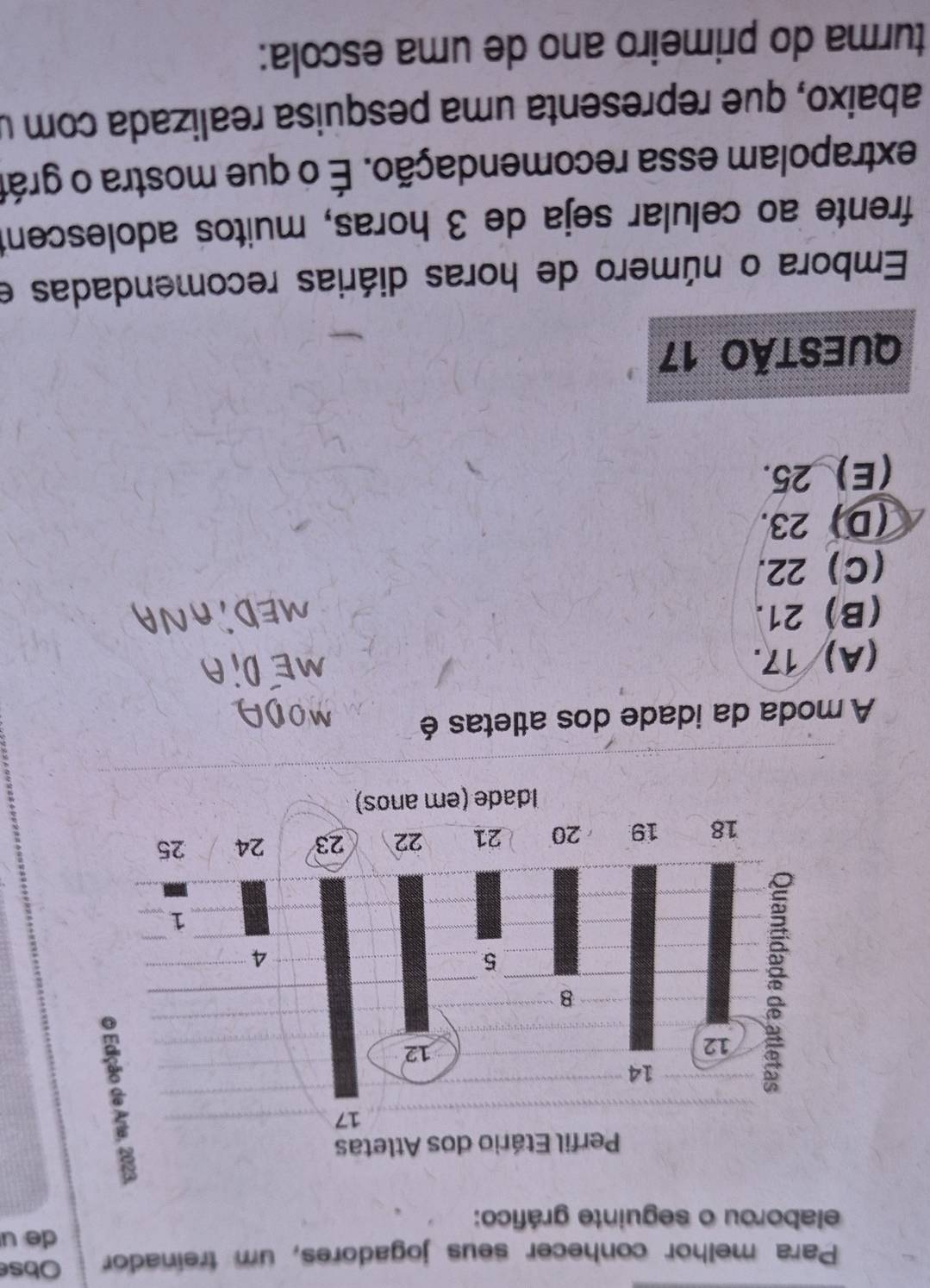 Para melhor conhecer seus jogadores, um treinador Obse
de u
elaborou o seguinte gráfico:
A moda da idade dos atletas é
(A) 17.
(B) 21.
(C) 22.
(D) 23.
(E) 25.
QUESTÃo 17
Embora o número de horas diárias recomendadas e
frente ao celular seja de 3 horas, muitos adolescent
extrapolam essa recomendação. É o que mostra o grát
abaixo, que representa uma pesquisa realizada com u
turma do primeiro ano de uma escola: