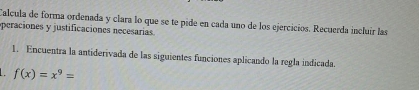 Calcula de forma ordenada y clara lo que se te pide en cada uno de los ejercicios. Recuerda incluir las 
peraciones y justificaciones necesarías 
1. Encuentra la antiderivada de las siguientes funciones aplicando la regla indicada.
f(x)=x^9=