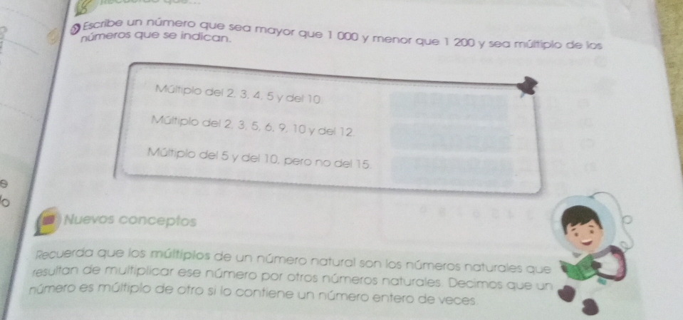 Escribe un número que sea mayor que 1 000 y menor que 1 200 y sea múltipio de los
números que se indican.
Múltiplo del 2. 3, 4, 5 y del 10.
Múltiplo del 2, 3, 5, 6, 9, 10 y del 12.
Múltiplo del 5 y del 10, pero no del 15.
o
Nuevos conceptos
Recuerda que los múltipios de un número natural son los números naturales que
resultan de multiplicar ese número por otros números naturales. Decimos que un
número es múltiplo de otro si lo contiene un número entero de veces.