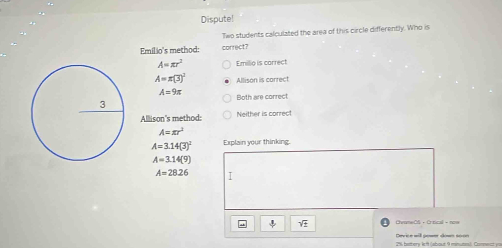 Dispute!
Two students calculated the area of this circle differently. Who is
Emilio's method: correct?
A=π r^2 Emilio is correct
A=π (3)^2 Allison is correct
A=9π
Both are correct
Allison's method: Neither is correct
A=π r^2
A=3.14(3)^2 Explain your thinking.
A=3.14(9)
A=28.26
sqrt(± )
ChromeOS · Critical - now
Device will power down soon
2% battery left (about 9 minutis). Connect yo