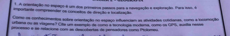 A orientação no espaço é um dos primeiros passos para a navegação e exploração. Para isso, é 
importante compreender os conceitos de direção e localização. 
Como os conhecimentos sobre orientação no espaço influenciam as atividades cotidianas, como a locomoção 
urbana ou as viagens? Cite um exemplo de como a tecnologia moderna, como os GPS, auxilia nesse 
processo e se relacione com as descobertas de pensadores como Ptolomeu.