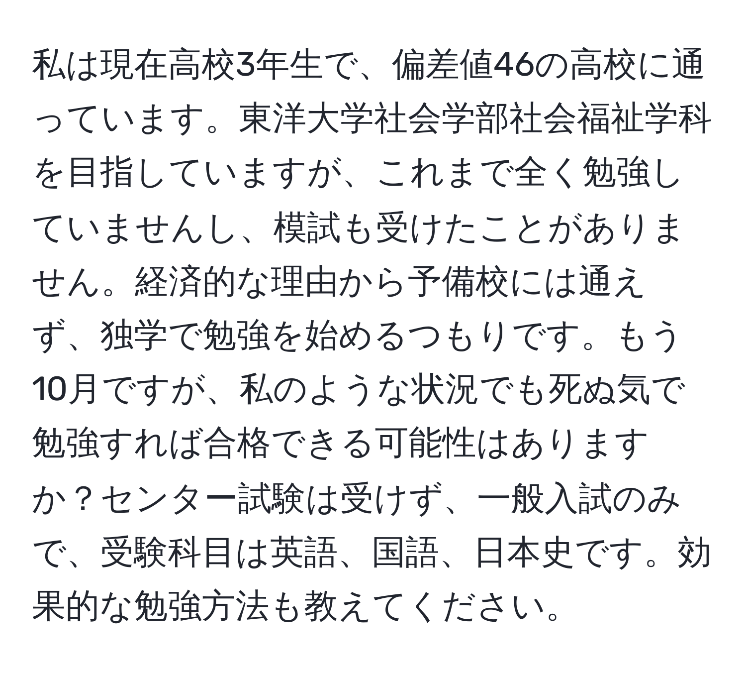 私は現在高校3年生で、偏差値46の高校に通っています。東洋大学社会学部社会福祉学科を目指していますが、これまで全く勉強していませんし、模試も受けたことがありません。経済的な理由から予備校には通えず、独学で勉強を始めるつもりです。もう10月ですが、私のような状況でも死ぬ気で勉強すれば合格できる可能性はありますか？センター試験は受けず、一般入試のみで、受験科目は英語、国語、日本史です。効果的な勉強方法も教えてください。