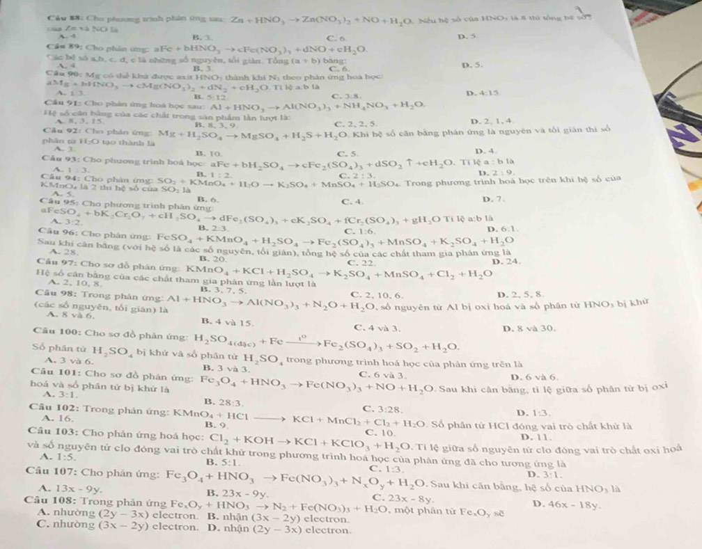 Câu S8: Cho phương trình phản ứng sau: Zn+HNO_3to Zn(NO_3)_2+NO+H_2O 1 Nếu hệ số của HNO, là 8 thi tổng bệ sởn
ZntaNOta
b_ -9 B. 3 C. 6 D. 5
Câu 89: Cho phân ứmg: aF Fe+bHNO_3to cFe(NO_3)_3+dNO+cH_2O.
Cic b x^2b5°2b. , c. d, e là những số nguyên, tổi giản. Tổng (a+b) b äng:
A. 4 D. 5.
C6
Câu 90: Mỹ có thể khứ được axit H B. 3 thính khiN_3 theo phân ứng hoá học:
INO_2
aMg+bHNO_3to cMg(NO_3)_2+dN_2+cH_2O.Tildownarrow a:bla
B. 5:12 C. 3:8.
D. 4:15
Cầu 91: Cho phân ứng hoá học sau: Al+HNO_3to Al(NO_3)_3+NH_4NO_3+H_2O
Hệ số cân bằng của các chất trong sản phẩm lằn lượt là:
A 8,3,15 B. 8. 3. 9 C. 2, 2, 5 D. 2, 1, 4
Câu 92:C Cho phản ứmg:
phān từ H_2O tạo thành là Mg+H_2SO_4to MgSO_4+H_2S+H_2O 0. Khi hệ số cân bằng phản ứng là nguyên và tối giản thi số
A. 3. B. 10 C. 5
D. 4.
Câu 93: Cho phương trình hoá học: aFe+bH_2SO_4to cFe_2(SO_4)_3+dSO_2uparrow +cH_2O. ' a:bla
Tile
A. 1:3.
B
Câu 94: Cho phân ứng: 1:2.
C.2:3.
D. 2:9.
Trong phương trình hoa học trên khi hệ số của
KMnO, là 2 thị hệ số của SO_2+KMnO_4+H_2Oto K_2SO_4+MnSO_4+H_2SO_4 YO : la
A. 5.
Câu 95: Cho phương trình phân ứn B. 6. C. 4. D. 7.
aFeSO_4+bK_2Cr_2O_7+cH_2SO_4to dFe_2SO_4+fCr_2(SO_4)_3+gH_2OTil_4 a b là
~ 3:2.
B. 2:3 C   1 6
D. 6:1.
Câu 96: Cho phân ứng:
Sau khi cân bằng (với hxi ≤ 61dot a FeSO_4+KMnO_4+H_2SO_4to Fe_2(SO_4)_3+MnSO_4+K_2SO_4+H_2O các số nguyên, tổi giân), tổng hệ số của các chất tham gia phân ứng là
A. 28.
B. 20
Câu 97: Cho sơ đồ phân ứng: KM n O_4+KCl+H_2SO_4to K_2SO_4+MnSO_4+Cl_2+H_2O C. 22
D. 24.
Hệ số cân bằng của các chất tham gia phân ứng lần lượt là
2,10,x
4 B. 3,7, 5.
Câu 98: Trong phản ứng:
10.6. D. 2, 5, 8.
(các số nguyên, tổi gián) là Al+HNO_3to Al(NO_3)_3+N_2O+H_2O C. 2、 ,  số nguyên từ Al bị oxi hoá và số phân tử HNO_3b khử
A. 8va6 B. 4 và 15. C. 4 và 3.
Câu 100: Cho sơ đồ phản ứng: H_2SO_4(d_3c)+Feto Fe_2(SO_4)_3+SO_2+H_2O.
D. 8 và 30.
Số phần tử H_2SO_4 bị khử và số phân từ H_2SO_4 trong phương trình hoá học của phản ứng trên là
A. 3 và 6. B. 3 và 3. C. 6 và 3.
Câu 101: Cho sơ đồ phản ứng:
D. 6 và 6.
hoá và số phân tứ bị khử là Fe_3O_4+HNO_3to Fe(NO_3)_3+NO+H_2O Sau khi cân bằng, tì lệ giữa số phân từ bị oxi
A. 3:1.
B. 28:3.
C. 3:28.
D. 1:3,
Câu 102: Trong phản ứng: KM n O_4+HClto KCl+MnCl_2+Cl_2+H_2O B. 9
A. 16. * Số phân tử HCl đóng vai trò chất khử là
Cầu 103: Cho phản ứng hoá học: Cl_2+KOHto KCl+KClO_3+H_2O C. 10. D. 11.
. Tí lệ giữa số nguyên tử clo đóng vai trò chất oxi hoá
và số nguyên tử clo đóng vai trò chất khử trong phương trình hoá học của phân ứng đã cho tương ứng là
A. 1:5.
B. 5:1.
D. 3:1.
Câu 107: Cho phản ứng: Fe_3O_4+HNO_3to Fe(NO_3)_3+N_xO_y+H_2O C. 1:3. Sau khi căn bằng, hệ số của HNO_3la
A. 13x-9y.
B. 23x-9y.
C. 23x-8y.
D. 46x-18y.
Câu 108: Trong phản ứng Fe_xO_y+HNO_3to N_2+Fe(NO_3)_3+H_2O , một phân tử Fe_xO_yse
A. nhường (2y-3x) electron B. nhận (3x-2y) electron.
C. nhường (3x-2y) electron. D. nhận (2y-3x) electron.