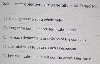 Sales force objectives are generally established for:
the organization as a whole only.
long-term but not short-term salespeople.
for each department or division of the company.
the total sales force and each salesperson.
just each salesperson but not the whole sales force.