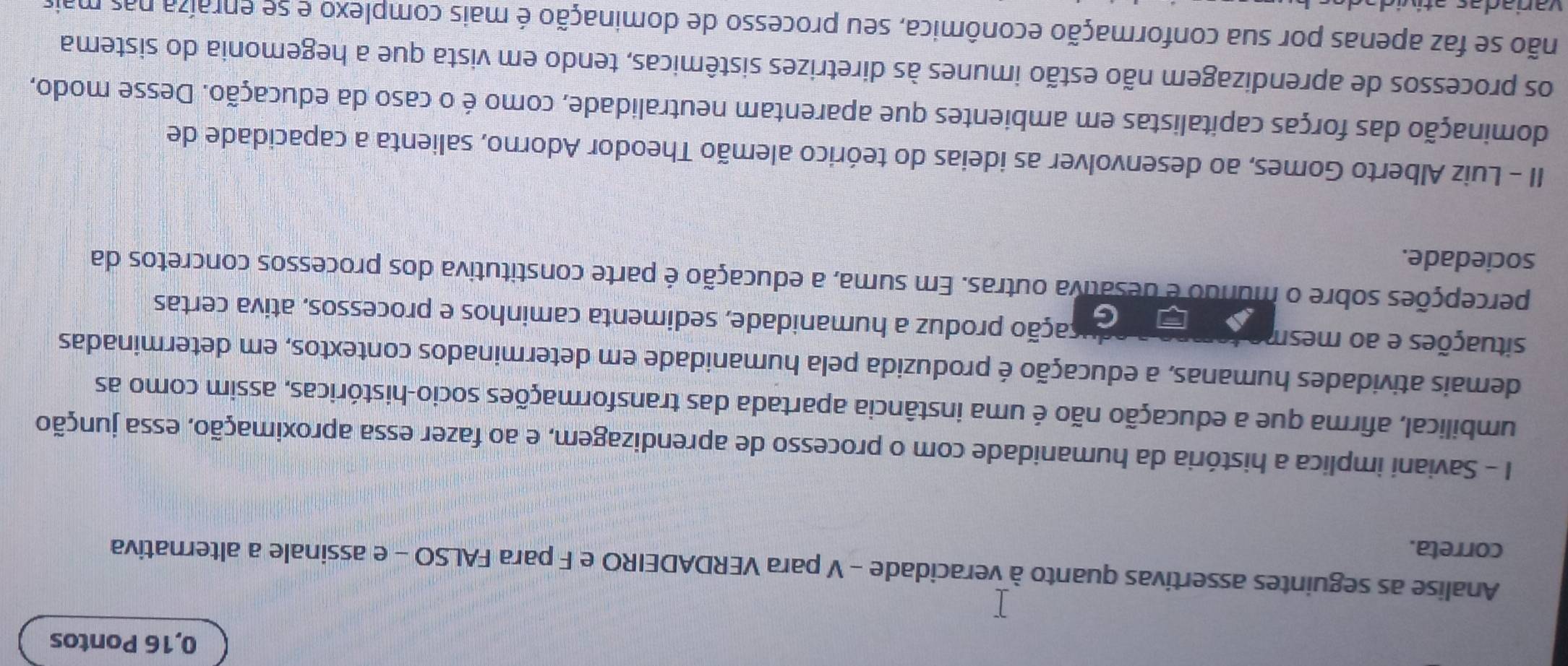 0,16 Pontos 
Analise as seguintes assertivas quanto à veracidade - V para VERDADEIRO e F para FALSO - e assinale a alternativa 
correta. 
I - Saviani implica a história da humanidade com o processo de aprendizagem, e ao fazer essa aproximação, essa junção 
umbilical, afirma que a educação não é uma instância apartada das transformações socio-históricas, assim como as 
demais atividades humanas, a educação é produzida pela humanidade em determinados contextos, em determinadas 
situações e ao mesm pação produz a humanidade, sedimenta caminhos e processos, ativa certas 
percepções sobre o mundo é desativa outras. Em suma, a educação é parte constitutiva dos processos concretos da 
sociedade. 
II - Luiz Alberto Gomes, ao desenvolver as ideias do teórico alemão Theodor Adorno, salienta a capacidade de 
dominação das forças capitalistas em ambientes que aparentam neutralidade, como é o caso da educação. Desse modo, 
os processos de aprendizagem não estão imunes às diretrizes sistêmicas, tendo em vista que a hegemonia do sistema 
não se faz apenas por sua conformação econômica, seu processo de dominação é mais complexo e se enraíza nas mais