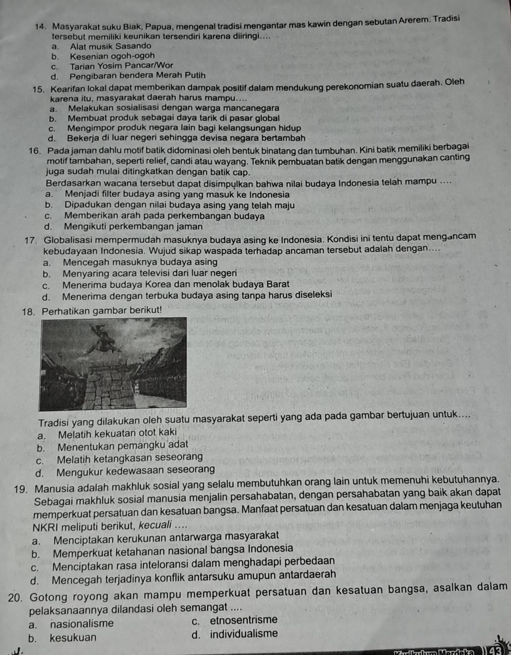 Masyarakat suku Biak, Papua, mengenal tradisi mengantar mas kawin dengan sebutan Arerem. Tradisi
tersebut memiliki keunikan tersendiri karena diiringi....
a. Alat musik Sasando
b. Kesenian ogoh-ogoh
c. Tarian Yosim Pancar/Wor
d. Pengibaran bendera Merah Putih
15. Kearifan lokal dapat memberikan dampak positif dalam mendukung perekonomian suatu daerah. Oleh
karena itu, masyarakat daerah harus mampu....
a. Melakukan sosialisasi dengan warga mancanegara
b. Membuat produk sebagai daya tarik di pasar global
c. Mengimpor produk negara lain bagi kelangsungan hidup
d. Bekerja di luar negeri sehingga devisa negara bertambah
16. Pada jaman dahlu motif batik didominasi oleh bentuk binatang dan tumbuhan. Kini batik memiliki berbagai
motif tambahan, seperti relief, candi atau wayang. Teknik pembuatan batik dengan menggunakan canting
juga sudah mulai ditingkatkan dengan batik cap.
Berdasarkan wacana tersebut dapat disimpulkan bahwa nilai budaya Indonesia telah mampu ....
a. Menjadi filter budaya asing yang masuk ke Indonesia
b. Dipadukan dengan nilai budaya asing yang telah maju
c. Memberikan arah pada perkembangan budaya
d. Mengikuti perkembangan jaman
17. Globalisasi mempermudah masuknya budaya asing ke Indonesia. Kondisi ini tentu dapat mengancam
kebudayaan Indonesia. Wujud sikap waspada terhadap ancaman tersebut adalah dengan....
a. Mencegah masuknya budaya asing
b. Menyaring acara televisi dari luar negeri
c. Menerima budaya Korea dan menolak budaya Barat
d. Menerima dengan terbuka budaya asing tanpa harus diseleksi
18. Perhatikan gambar berikut!
Tradisi yang dilakukan oleh suatu masyarakat seperti yang ada pada gambar bertujuan untuk....
a. Melatih kekuatan otot kaki
b. Menentukan pemangku adat
c. Melatih ketangkasan seseorang
d. Mengukur kedewasaan seseorang
19. Manusia adalah makhluk sosial yang selalu membutuhkan orang lain untuk memenuhi kebutuhannya.
Sebagai makhluk sosial manusia menjalin persahabatan, dengan persahabatan yang baik akan dapat
memperkuat persatuan dan kesatuan bangsa. Manfaat persatuan dan kesatuan dalam menjaga keutuhan
NKRI meliputi berikut, kecuali ..
a. Menciptakan kerukunan antarwarga masyarakat
b. Memperkuat ketahanan nasional bangsa Indonesia
c. Menciptakan rasa inteloransi dalam menghadapi perbedaan
d. Mencegah terjadinya konflik antarsuku amupun antardaerah
20. Gotong royong akan mampu memperkuat persatuan dan kesatuan bangsa, asalkan dalam
pelaksanaannya dilandasi oleh semangat ....
a. nasionalisme c. etnosentrisme
b. kesukuan d. individualisme