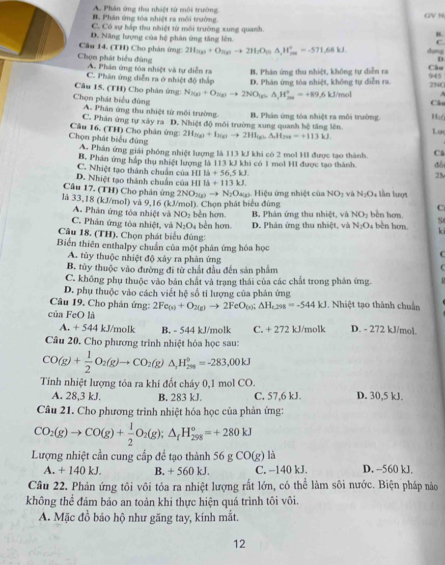 A. Phân ứng thu nhiệt tử môi trường. GV N
B. Phân ứng tóa nhiệt ra môi trường.
C. Có sự hấp thu nhiệt tử môi trường xung quanh. B.
D. Năng lượng của hệ phản ứng tăng lên.
C.
Câu 14. (TH) Cho phản ứng: 2H_2(g)+O_2(g)to 2H_2O_(l)△ _rH_(798)°=-571,68kJ.
dụng
Chọn phát biểu đúng D.
A. Phản ứng tỏa nhiệt và tự diễn ra B. Phán ứng thu nhiệt, không tự diễn ra Câu
C. Phản ứng diễn ra ở nhiệt độ thấp D. Phân ứng tỏa nhiệt, không tự diễn ra. 2NO 945
Câu 15. (TH) Cho phản ứng: N_2(g)+O_2(g)to 2NO_(g),△ _rH_(298)^o=+89,6kJ/mol
Chọn phát biểu đúng
Câu
A. Phản ứng thu nhiệt tử môi trường. B. Phán ứng tôa nhiệt ra môi trường. H₂6
C. Phản ứng tự xảy ra D. Nhiệt độ môi trường xung quanh hệ tăng lên. Lư
Câu 16. (TH) Cho phản ứng: 2H_2(g)+I_2(g)to 2HI_(g),△ _rH_298=+113kJ.
Chọn phát biểu đúng
A. Phản ứng giải phóng nhiệt lượng là 113 kJ khi có 2 mol HI được tạo thành.
Cǔ
B. Phản ứng hấp thu nhiệt lượng là 113 kJ khi có 1 mol HI được tạo thành. đồi
C. Nhiệt tạo thành chuẩn của H I 1dot a+56,5kJ.
2M
D. Nhiệt tạo thành chuẩn của HI ldot a+113kJ.
Câu 17. (TH) Cho phản ứng 2NO_2(g)to N_2O_4(g 4(g). Hiệu ứng nhiệt của NO_2 yà N_2O_4 lần lượt
là 33,18 (kJ/mol) và 9,16 (kJ/mol). Chọn phát biểu đúng
C
A. Phản ứng tỏa nhiệt và NO_2 bền hơn. B. Phản ứng thu nhiệt, và NO_2 bền hơn. S
C. Phản ứng tỏa nhiệt, và N_2O_4 bền hơn. D. Phản ứng thu nhiệt, và N_2O_4 bền hơn. ki
Câu 18. (TH). Chọn phát biểu đúng:
Biến thiên enthalpy chuẩn của một phản ứng hóa học C
A. tùy thuộc nhiệt độ xảy ra phản ứng C
B. tùy thuộc vào đường đi từ chất đầu đến sản phẩm
C. không phụ thuộc vào bản chất và trạng thái của các chất trong phản ứng.
D. phụ thuộc vào cách viết hệ số tỉ lượng của phản ứng
Câu 19. Cho phản ứng: 2Fe_(s)+O_2(g)to 2FeO_(s);△ H_r,298=-544kJ. Nhiệt tạo thành chuẩn
của FeO là D. - 272 kJ/mol.
A. + 544 kJ/molk B. - 544 kJ/molk C. + 272 kJ/molk
Câu 20. Cho phương trình nhiệt hóa học sau:
CO(g)+ 1/2 O_2(g)to CO_2(g)△ _rH_(298)°=-283,00kJ
Tính nhiệt lượng tỏa ra khí đốt cháy 0,1 mol CO.
A. 28,3 kJ. B. 283 kJ. C. 57,6 kJ. D. 30,5 kJ.
Câu 21. Cho phương trình nhiệt hóa học của phản ứng:
CO_2(g)to CO(g)+ 1/2 O_2(g);△ _fH_(298)°=+280kJ
Lượng nhiệt cần cung cấp để tạo thành 56 g Cơ )(g) ) là
A. + 140 kJ. B. + 560 kJ. C. −140 kJ. D. -560 kJ.
Câu 22. Phản ứng tôi vôi tỏa ra nhiệt lượng rất lớn, có thể làm sôi nước. Biện pháp nào
không thể đảm bảo an toàn khi thực hiện quá trình tôi vôi.
A. Mặc đồ bảo hộ như găng tay, kính mắt.
12