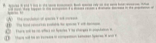 anachas s and Y live in the same ecosystem. Both species rely on the same food resources. What
w l mon saic happsn in the m m p se . auses a dramatis decrease in the population of
(A) _ _ The population of spaca Y will inereass .
H) The fund ressurces available for specis ' f will decrease.
3) There will be no effect on Speries Y by changes in population X
D) There will be an increase in compettion between Species and Y