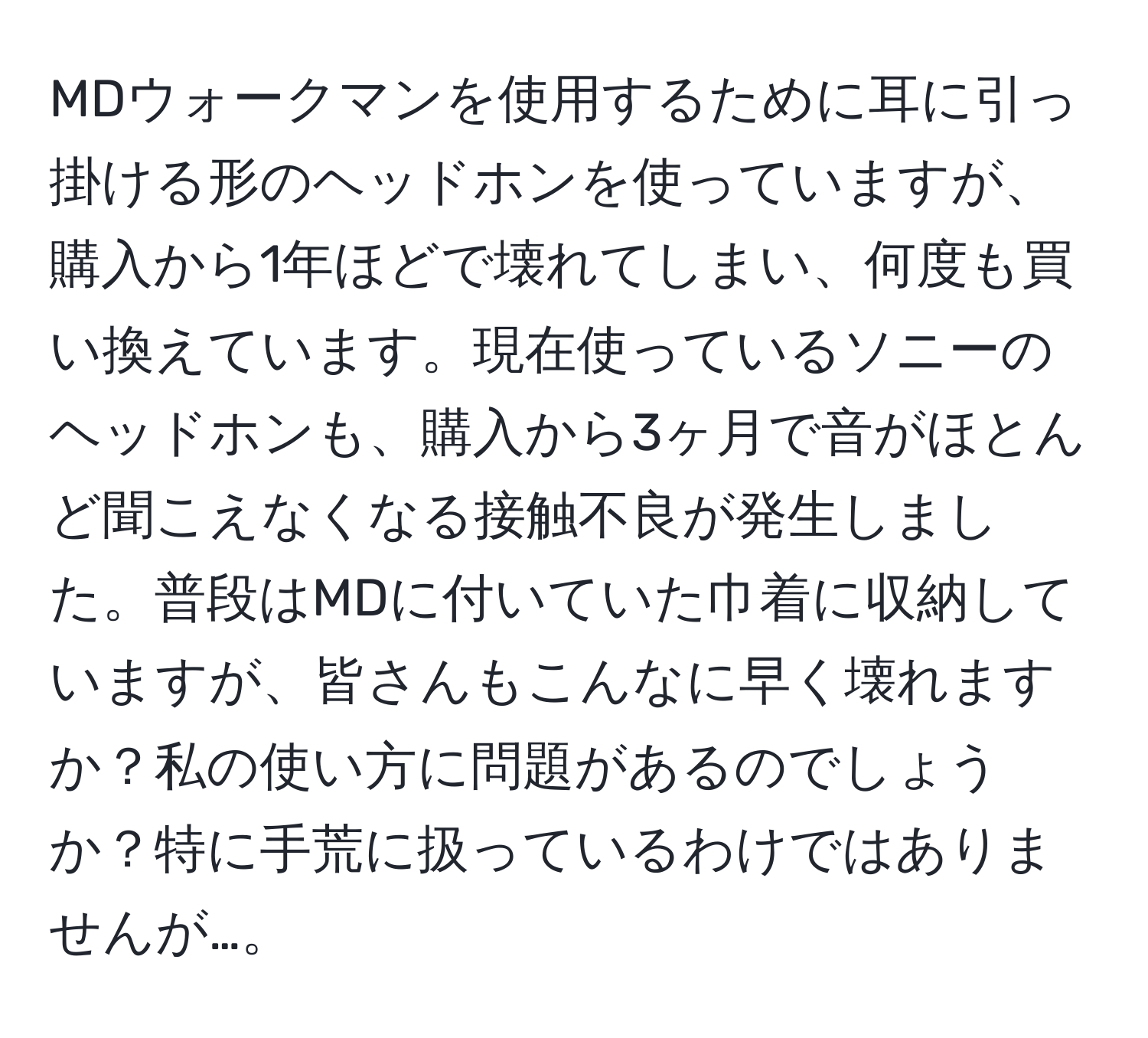 MDウォークマンを使用するために耳に引っ掛ける形のヘッドホンを使っていますが、購入から1年ほどで壊れてしまい、何度も買い換えています。現在使っているソニーのヘッドホンも、購入から3ヶ月で音がほとんど聞こえなくなる接触不良が発生しました。普段はMDに付いていた巾着に収納していますが、皆さんもこんなに早く壊れますか？私の使い方に問題があるのでしょうか？特に手荒に扱っているわけではありませんが…。