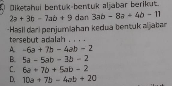 Diketahui bentuk-bentuk aljabar berikut.
2a+3b-7ab+9 dan 3ab-8a+4b-11
*Hasil dari penjumlahan kedua bentuk aljabar
tersebut adalah . . . .
A. -6a+7b-4ab-2
B. 5a-5ab-3b-2
C. 6a+7b+5ab-2
D. 10a+7b-4ab+20