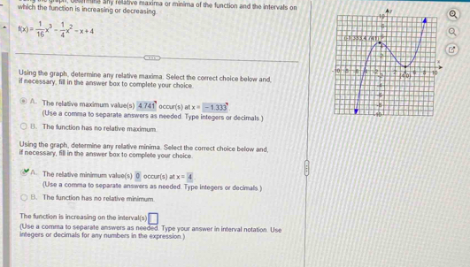 aph, doamins sny relative maxima or minima of the function and the intervals on
which the function is increasing or decreasing.
f(x)= 1/16 x^3- 1/4 x^2-x+4
B
Using the graph, determine any relative maxima. Select the correct choice below and, 
if necessary, fill in the answer box to complete your choice.
A. The relative maximum value(s) 4741^circ  occur(s) at x=-1.333
(Use a comma to separate answers as needed. Type integers or decimals )
B. The function has no relative maximum.
Using the graph, determine any relative minima. Select the correct choice below and,
if necessary, fill in the answer box to complete your choice.
A. The relative minimum value(s) 0 occur(s) at x=4
(Use a comma to separate answers as needed. Type integers or decimals.)
B. The function has no relative minimum.
The function is increasing on the interval(s) □ 
(Use a comma to separate answers as needed. Type your answer in interval notation. Use
integers or decimals for any numbers in the expression.)