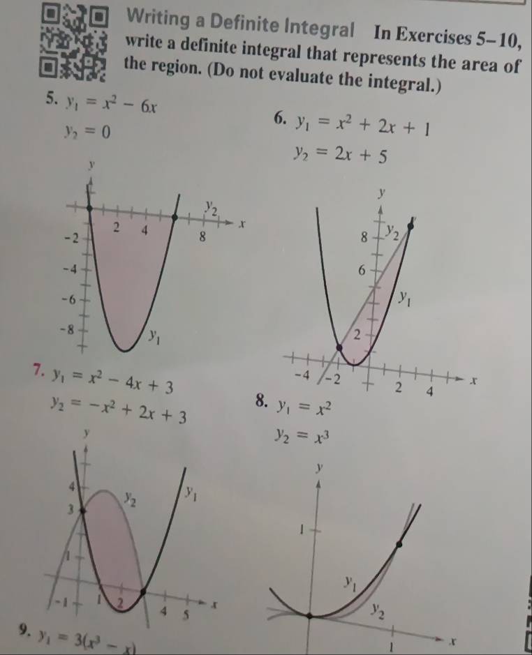 Writing a Definite Integral In Exercises 5-10,
write a definite integral that represents the area of
the region. (Do not evaluate the integral.)
5. y_1=x^2-6x
6. y_1=x^2+2x+1
y_2=0
y_2=2x+5

7. y_1=x^2-4x+3 y_1=x^2
y_2=-x^2+2x+3 8.
y_2=x^3
9 y_1=3(x^3-x)
1