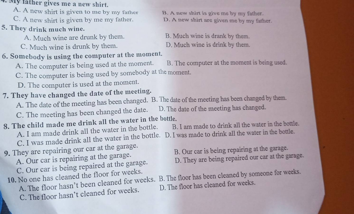 My father gives me a new shirt.
A. A new shirt is given to me by my father B. A new shirt is give me by my father.
C. A new shirt is given by me my father. D. A new shirt are given me by my father.
5. They drink much wine.
A. Much wine are drunk by them. B. Much wine is drank by them.
C. Much wine is drunk by them. D. Much wine is drink by them.
6. Somebody is using the computer at the moment.
A. The computer is being used at the moment. B. The computer at the moment is being used.
C. The computer is being used by somebody at the moment.
D. The computer is used at the moment.
7. They have changed the date of the meeting.
A. The date of the meeting has been changed. B. The date of the meeting has been changed by them.
C. The meeting has been changed the date. D. The date of the meeting has changed.
8. The child made me drink all the water in the bottle.
A. I am made drink all the water in the bottle. B. I am made to drink all the water in the bottle.
C. I was made drink all the water in the bottle. D. I was made to drink all the water in the bottle.
9. They are repairing our car at the garage.
B. Our car is being repairing at the garage.
A. Our car is repairing at the garage.
C. Our car is being repaired at the garage. D. They are being repaired our car at the garage.
10. No one has cleaned the floor for weeks.
A. The floor hasn’t been cleaned for weeks. B. The floor has been cleaned by someone for weeks.
C. The floor hasn’t cleaned for weeks. D. The floor has cleaned for weeks.