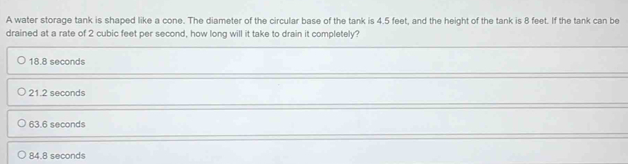 A water storage tank is shaped like a cone. The diameter of the circular base of the tank is 4.5 feet, and the height of the tank is 8 feet. If the tank can be
drained at a rate of 2 cubic feet per second, how long will it take to drain it completely?
18.8 seconds
21.2 seconds
63.6 seconds
84.8 seconds