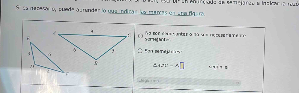 con, escribir un enunciado de semejanza e indicar la razó
Si es necesario, puede aprender lo que indican las marcas en una figura.
No son semejantes o no son necesariamente
semejantes
Son semejantes:
△ ABCsim △ □
según el
Elegir uno