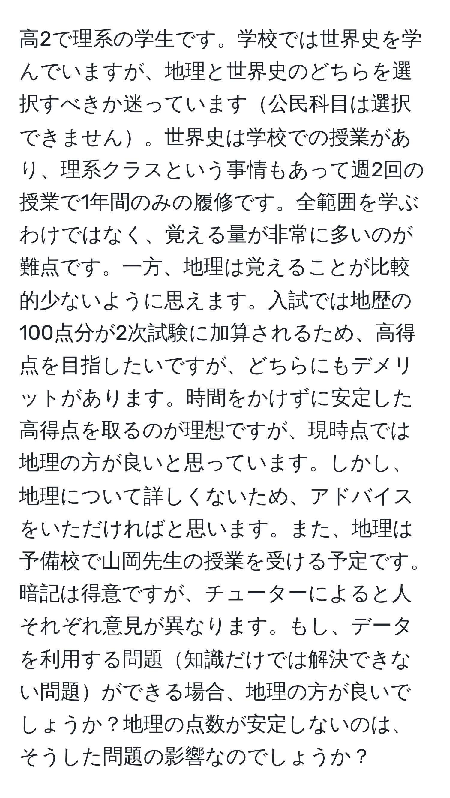 高2で理系の学生です。学校では世界史を学んでいますが、地理と世界史のどちらを選択すべきか迷っています公民科目は選択できません。世界史は学校での授業があり、理系クラスという事情もあって週2回の授業で1年間のみの履修です。全範囲を学ぶわけではなく、覚える量が非常に多いのが難点です。一方、地理は覚えることが比較的少ないように思えます。入試では地歴の100点分が2次試験に加算されるため、高得点を目指したいですが、どちらにもデメリットがあります。時間をかけずに安定した高得点を取るのが理想ですが、現時点では地理の方が良いと思っています。しかし、地理について詳しくないため、アドバイスをいただければと思います。また、地理は予備校で山岡先生の授業を受ける予定です。暗記は得意ですが、チューターによると人それぞれ意見が異なります。もし、データを利用する問題知識だけでは解決できない問題ができる場合、地理の方が良いでしょうか？地理の点数が安定しないのは、そうした問題の影響なのでしょうか？