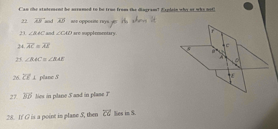 Can the statement be assumed to be true from the diagram? Explain why or why not! 
22. vector AB and vector AD are opposite rays. 
23. ∠ BAC and ∠ CAD are supplementary. 
24. overline AC≌ overline AE
25. ∠ BAC≌ ∠ BAE
26. overleftrightarrow CE⊥ plane S
27. overleftrightarrow BD lies in plane S and in plane T
28. If G is a point in plane S, then overleftrightarrow CG lies in S.