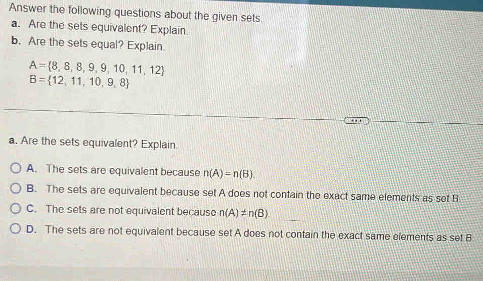 Answer the following questions about the given sets.
a. Are the sets equivalent? Explain.
b. Are the sets equal? Explain.
A= 8,8,8,9,9,10,11,12
B= 12,11,10,9,8. 
a. Are the sets equivalent? Explain
A. The sets are equivalent because n(A)=n(B).
B. The sets are equivalent because set A does not contain the exact same elements as set B.
C. The sets are not equivalent because n(A)!= n(B).
D. The sets are not equivalent because set A does not contain the exact same elements as set B